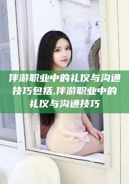 临邑伴游职业中的礼仪与沟通技巧包括,伴游职业中的礼仪与沟通技巧