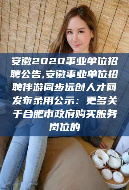 临邑安徽2020事业单位招聘公告,安徽事业单位招聘伴游同步远创人才网发布录用公示：更多关于合肥市政府购买服务岗位的
