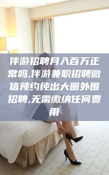 临邑伴游招聘月入百万正常吗,伴游兼职招聘微信预约纯出大圈外围招聘,无需缴纳任何费用