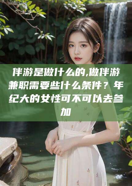 临邑伴游是做什么的,做伴游兼职需要些什么条件？年纪大的女性可不可以去参加