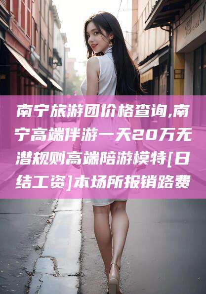 临邑南宁旅游团价格查询,南宁高端伴游一天20万无潜规则高端陪游模特[日结工资]本场所报销路费