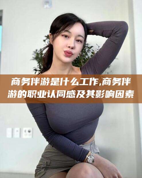 临邑商务伴游是什么工作,商务伴游的职业认同感及其影响因素