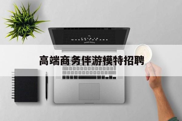 全国高端商务伴游模特预约最新资讯（谁能告诉我哪里有临邑高端商务伴游模特招聘？）